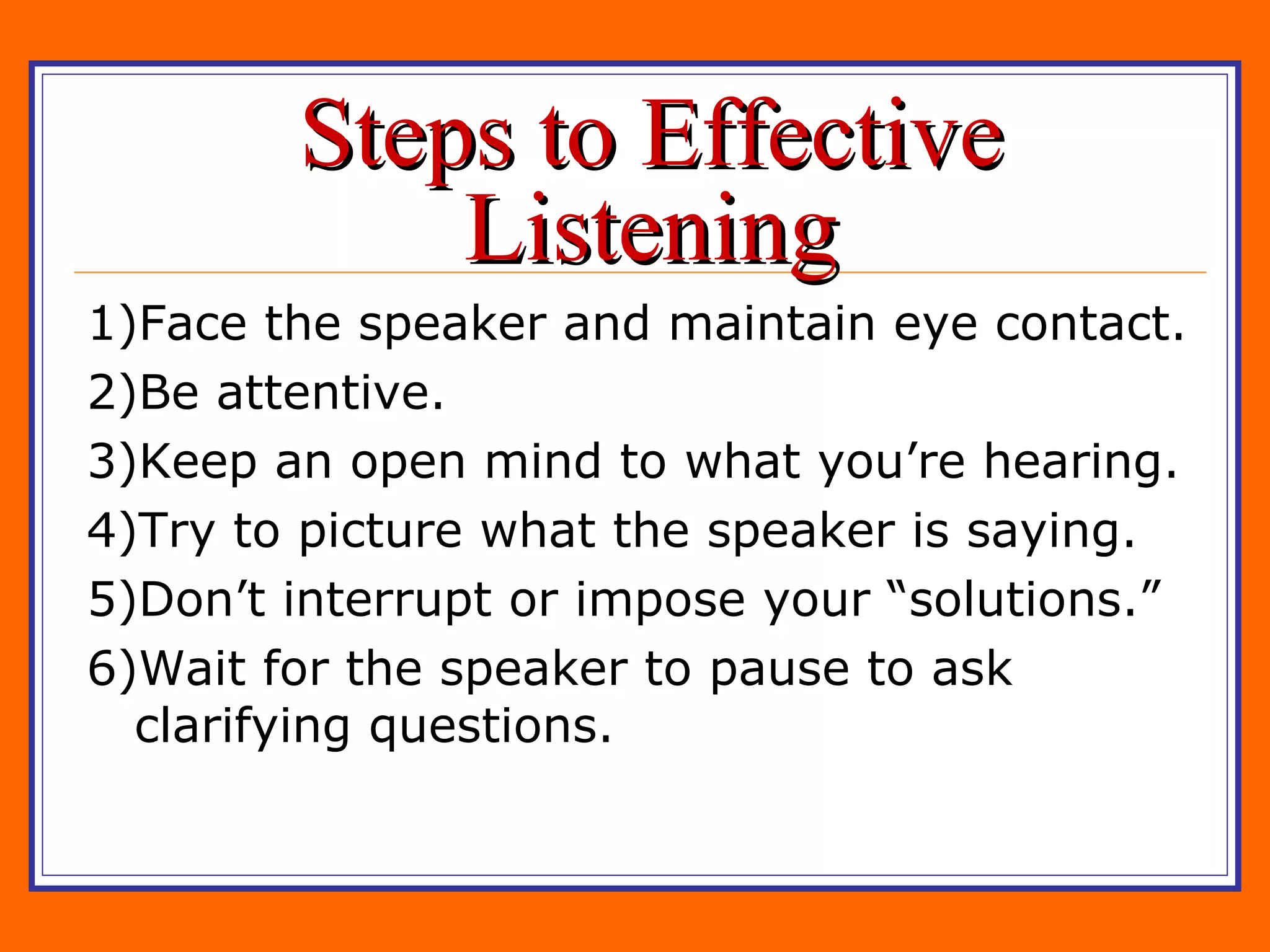Steps to Effective Listening 1)Face the speaker and maintain eye contact. 2)Be attentive. 3)Keep an open mind to what you’re hearing. 4)Try to picture what the speaker is saying. 5)Don’t interrupt or impose your “solutions.” 6)Wait for the speaker to pause to ask clarifying questions. 