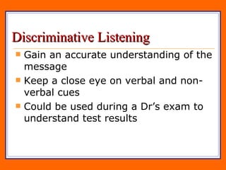Discriminative Listening Gain an accurate understanding of the message Keep a close eye on verbal and non-verbal cues Could be used during a Dr’s exam to understand test results 