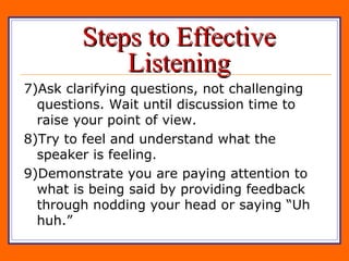 Steps to Effective Listening 7)Ask clarifying questions, not challenging questions. Wait until discussion time to raise your point of view. 8)Try to feel and understand what the speaker is feeling. 9)Demonstrate you are paying attention to what is being said by providing feedback through nodding your head or saying “Uh huh.” 