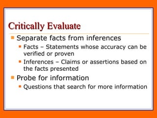 Critically Evaluate Separate facts from inferences Facts – Statements whose accuracy can be verified or proven Inferences – Claims or assertions based on the facts presented Probe for information Questions that search for more information 