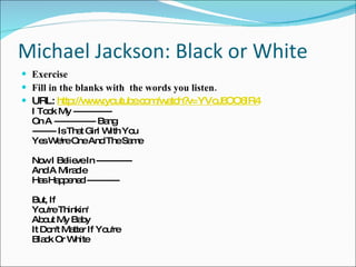 Michael Jackson: Black or White Exercise Fill in the blanks with  the words you listen. URL:  http://www.youtube.com/watch?v=YVoJ6OO6lR4 I Took My ------------- On A -------------- Bang  -------- Is That Girl With You Yes We're One And The Same Now I Believe In ------------ And A Miracle Has Happened ----------- But, If You're Thinkin' About My Baby It Don't Matter If You're Black Or White 
