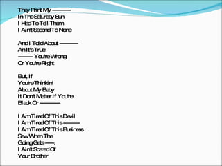They Print My ----------  In The Saturday Sun I Had To Tell Them I Ain't Second To None And I Told About ---------- An It's True -------- You're Wrong Or You're Right But, If You're Thinkin' About My Baby It Don't Matter If You're Black Or ----------- I Am Tired Of This Devil I Am Tired Of This --------- I Am Tired Of This Business Sew When The Going Gets -----. I Ain't Scared Of Your Brother 