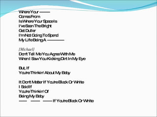 Where Your -------- Comes From Is Where Your Space Is I've Seen The Bright Get Duller I'm Not Going To Spend My Life Being A ------------- [Michael] Don't Tell Me You Agree With Me  When I Saw You Kicking Dirt In My Eye But, If  You're Thinkin' About My Baby It Don't Matter If You're Black Or White I Said If You're Thinkin' Of  Being My Baby  ------  -------  ------- If You're Black Or White 