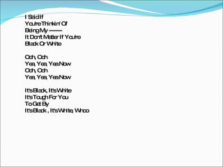 I Said If You're Thinkin' Of Being My ------- It Don't Matter If You're Black Or White Ooh, Ooh Yea, Yea, Yea Now Ooh, Ooh Yea, Yea, Yea Now It's Black, It's White It's Tough For You To Get By It's Black , It's White, Whoo 