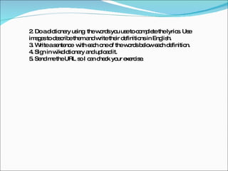 2. Do a dictionary using  the words you use to complete the lyrics. Use images to describe them and write their definitions in English.  3. Write a sentence  with each one of the words below each definition. 4. Sign in wikdictionary and upload it. 5. Send me the URL so I can check your exercise. 