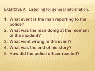 EXERCISE A: Listening for general information.

1. What event is the man reporting to the
   police?
2. What was the man doing at the moment
   of the incident?
3. What went wrong in the event?
4. What was the end of his story?
5. How did the police officer reacted?
 