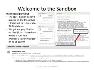 Welcome to the Sandbox 
The module plays but 
• The QUIT button doesn’t 
appear on the PC so that 
HP doesn’t pass scores to 
Bb Gradebook 
• We get a popup blocker 
on iPad (Azim showed me 
where it runs in a 
browser if you are logged 
on to Bb Learn) 
Vance Stevens Nov 26, 2014 KBZAC 
 