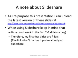 A note about Slideshare 
• As I re-purpose this presentation I can upload 
the latest version of these slides at 
http://www.slideshare.net/vances/listening-exercises4gradebook 
• When using Slideshare keep in mind that 
– Links don’t work in the first 2-3 slides (a bug) 
– Therefore, my first few slides are fillers 
(The links don’t matter if you’re already at 
Slideshare) 
Vance Stevens Nov 26, 2014 KBZAC 
 