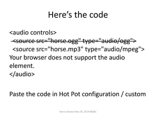 Here’s the code 
<audio controls> 
<source src="horse.ogg" type="audio/ogg"> 
<source src="horse.mp3" type="audio/mpeg"> 
Your browser does not support the audio 
element. 
</audio> 
Paste the code in Hot Pot configuration / custom 
Vance Stevens Nov 26, 2014 KBZAC 
 