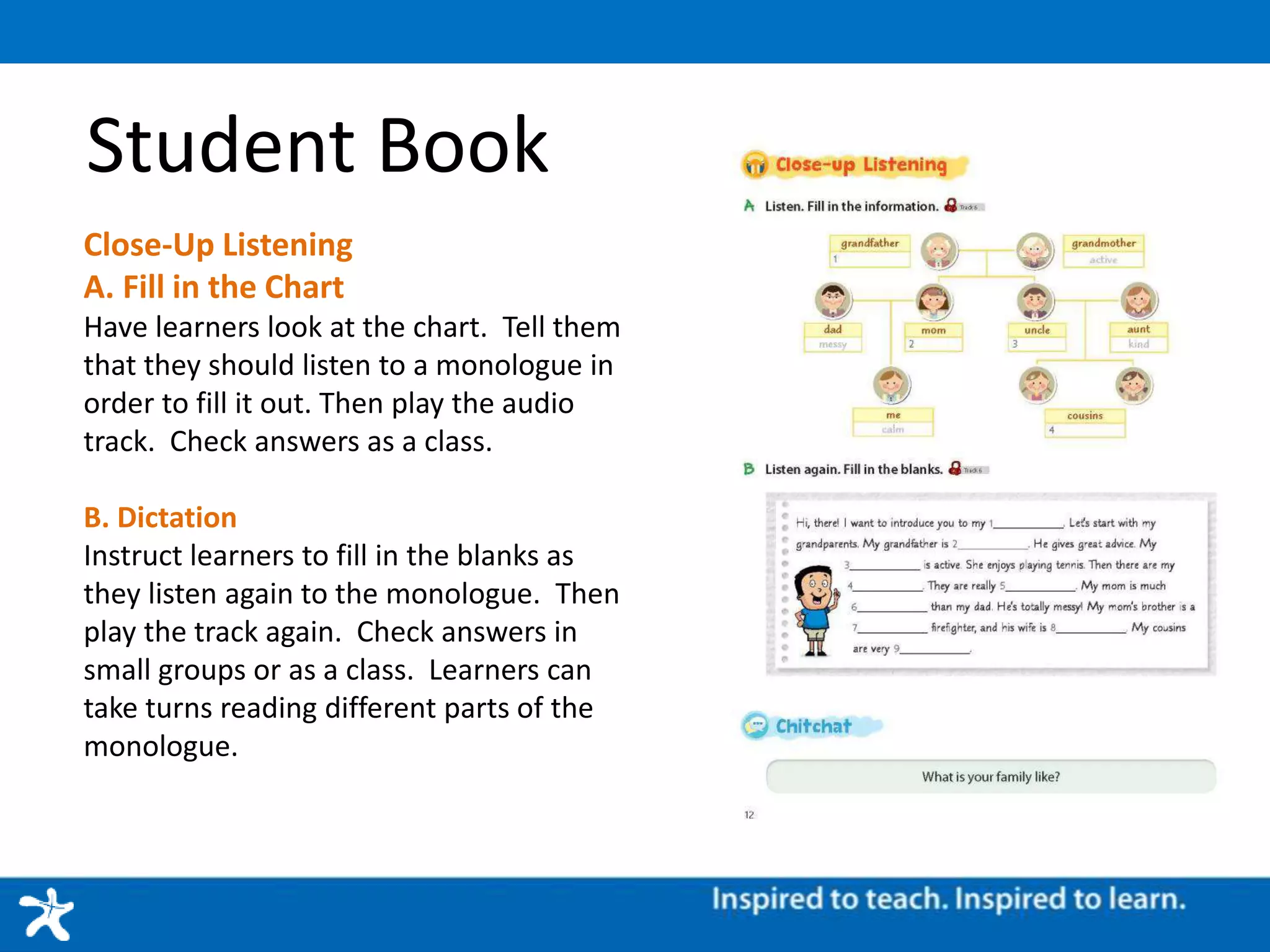 Student Book
Close-Up Listening
A. Fill in the Chart
Have learners look at the chart. Tell them
that they should listen to a monologue in
order to fill it out. Then play the audio
track. Check answers as a class.
B. Dictation
Instruct learners to fill in the blanks as
they listen again to the monologue. Then
play the track again. Check answers in
small groups or as a class. Learners can
take turns reading different parts of the
monologue.
 