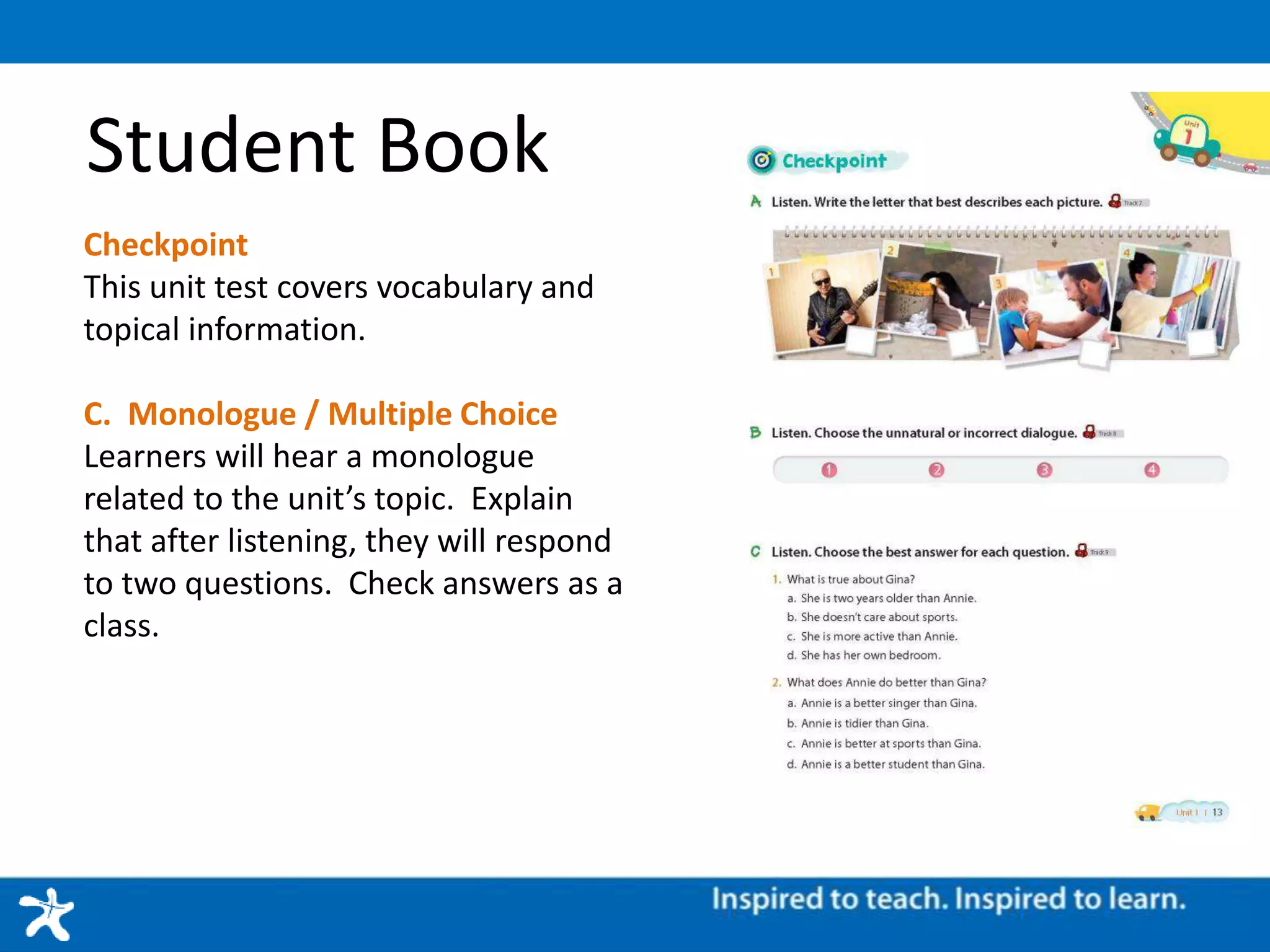 Student Book
Checkpoint
This unit test covers vocabulary and
topical information.
C. Monologue / Multiple Choice
Learners will hear a monologue
related to the unit’s topic. Explain
that after listening, they will respond
to two questions. Check answers as a
class.
 