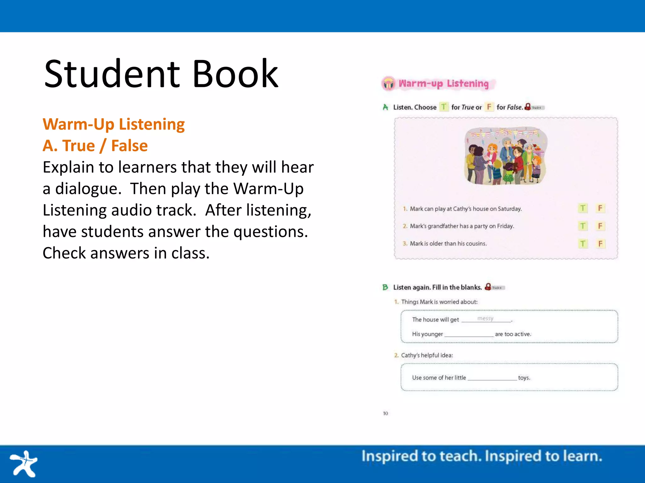 Student Book
Warm-Up Listening
A. True / False
Explain to learners that they will hear
a dialogue. Then play the Warm-Up
Listening audio track. After listening,
have students answer the questions.
Check answers in class.
 