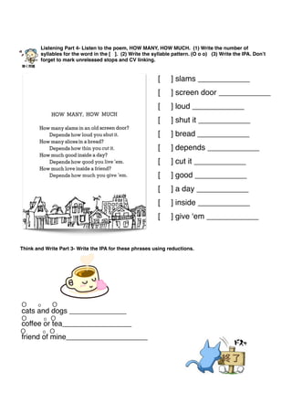 [ ] slams ____________
[ ] screen door ____________
[ ] loud ____________
[ ] shut it ____________
[ ] bread ____________
[ ] depends ____________
[ ] cut it ____________
[ ] good ____________
[ ] a day ____________
[ ] inside ____________
[ ] give ‘em ____________
Listening Part 4- Listen to the poem, HOW MANY, HOW MUCH. (1) Write the number of
syllables for the word in the [ ]. (2) Write the syllable pattern. (O o o) (3) Write the IPA. Don’t
forget to mark unreleased stops and CV linking.
聴く問題
Think and Write Part 3- Write the IPA for these phrases using reductions.
cats and dogs ______________
coffee or tea_________________
friend of mine____________________
O o O
O o O
O o O
 