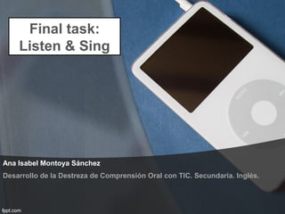 Ana Isabel Montoya Sánchez
Final task:
Listen & Sing
Desarrollo de la Destreza de Comprensión Oral con TIC. Secundaria. Inglés.
 