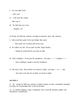 i) You want eight books
- Don’t you?
ii) I will come this evening
- Will wont I?
iii) We shall meet you to day
- Shouldn’t we?
4) Rewrite the following sentences according to instruction given after sentences.
i) John scored three goals for his team (Begin three goals)
- Three goals were scored by john for his team
ii) He walked very had. He was paid very little (begin Despite)
- Despite he worked hard he was paid very little.
iii) John is intelligent. He can pass the examination. Join using ----------enough to -------
- John is intelligent enough to pass the examination.
iv) She reads so fast. She can finish two books in a daddy. join using ----so -------that
- She reads so fast that she can finish two books in daddy.
SECTION C
5) Re – arrange the following sentences in logical sequence to make a meaningful paragraph
by writing the corresponding letter in the box provided.
A) As a national language it plays an important role in social life education political and
international communication
 