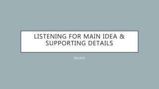 LISTENING FOR MAIN IDEA &
SUPPORTING DETAILS
EDU452
 