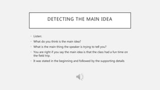 DETECTING THE MAIN IDEA
• Listen:
• What do you think is the main idea?
• What is the main thing the speaker is trying to tell you?
• You are right if you say the main idea is that the class had a fun time on
the field trip.
• It was stated in the beginning and followed by the supporting details
 