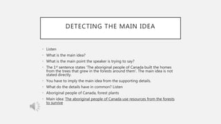 DETECTING THE MAIN IDEA
• Listen
• What is the main idea?
• What is the main point the speaker is trying to say?
• The 1st sentence states ‘The aboriginal people of Canada built the homes
from the trees that grew in the forests around them’. The main idea is not
stated directly.
• You have to imply the main idea from the supporting details.
• What do the details have in common? Listen
• Aboriginal people of Canada, forest plants
• Main idea: The aboriginal people of Canada use resources from the forests
to survive
 