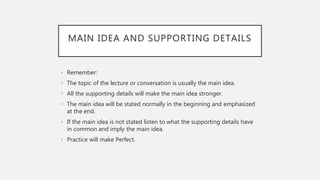 MAIN IDEA AND SUPPORTING DETAILS
• Remember:
• The topic of the lecture or conversation is usually the main idea.
• All the supporting details will make the main idea stronger.
• The main idea will be stated normally in the beginning and emphasized
at the end.
• If the main idea is not stated listen to what the supporting details have
in common and imply the main idea.
• Practice will make Perfect.
 