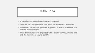 MAIN IDEA
• In most lectures, several main ideas are presented.
• These are the concepts the lecturer wants the audience to remember.
• Sometimes, the lecturer provides a general, or thesis, statement that
includes all the concepts.
• When the lecture is well organized with a clear beginning, middle, and
end, the main idea is easy to identify.
 