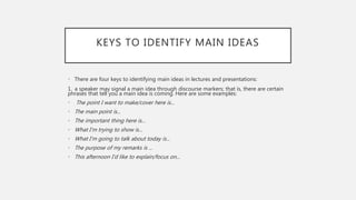 KEYS TO IDENTIFY MAIN IDEAS
• There are four keys to identifying main ideas in lectures and presentations:
1. a speaker may signal a main idea through discourse markers; that is, there are certain
phrases that tell you a main idea is coming. Here are some examples:
• The point I want to make/cover here is...
• The main point is...
• The important thing here is...
• What I’m trying to show is...
• What I’m going to talk about today is...
• The purpose of my remarks is ...
• This afternoon I’d like to explain/focus on...
 