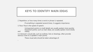 KEYS TO IDENTIFY MAIN IDEAS
2. Repetition, or how many times a word or phrase is repeated.
If something is repeated several times, it suggests importance.
3. Pace. Pace is the speed of speech.
Unimportant points or small details are usually spoken more quickly.
Important points, such as main ideas, are usually spoken more slowly
and clearly.
4. A lecturer’s visual aids, such as outlines, lists or drawings, often provide
obvious clues to a speaker’s main points.
These visual aids should be taken advantage of.
•
 