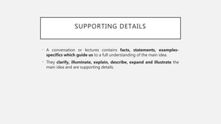 SUPPORTING DETAILS
• A conversation or lectures contains facts, statements, examples-
specifics which guide us to a full understanding of the main idea.
• They clarify, illuminate, explain, describe, expand and illustrate the
main idea and are supporting details.
 