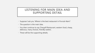 LISTENING FOR MAIN IDEA AND
SUPPORTING DETAIL
• Suppose I ask you ‘Where is the best restaurant in Puncak Alam?
• The question is the main idea.
• You then continue to say Chargrill Restaurant, western food, cheap,
delicious, many choices, friendly waiters.
• These will be the supporting details.
 
