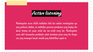 Active listening
Mendengarkan secara efektif melibatkan lebih dari sekedar mendengarkan apa
yang pembicara katakan; ini melibatkan pencarian pemahaman yang lengkap dan
akurat tentang arti pesan verbal dan non-verbal orang lain. Mendengarkan
secara aktif menawarkan pendekatan untuk memahami pesan orang lain dengan
cara yang menangani banyak masalah yang diidentifikasi sejauh ini.
 