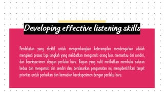Pendekatan yang efektif untuk mengembangkan keterampilan mendengarkan adalah
mengikuti proses tiga langkah yang melibatkan mengamati orang lain, memantau diri sendiri,
dan bereksperimen dengan perilaku baru. Bagian yang sulit melibatkan membuka saluran
kedua dan mengamati diri sendiri dan, berdasarkan pengamatan ini, mengidentifikasi target
prioritas untuk perbaikan dan kemudian bereksperimen dengan perilaku baru.
Developing effective listening skills
 