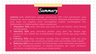 Listening telah didefinisikan sebagai penelusuran aktif untuk pemahaman yang
lengkap dan akurat tentang makna pesan orang lain. Beberapa keterampilan utama
yang dapat kita terapkan untuk meningkatkan kualitas mendengarkan kita.
Keterampilan ini dikelompokkan dalam empat judul:
1. Preparation Skills yang mencakup apa yang perlu kita lakukan untuk bersiap
mendengarkan
2. Attending Skills yang mencakup perilaku yang perlu kita lakukan agar
pembicara tahu bahwa kita memperhatikan dengan cermat apa yang mereka
katakan;
3. Following Skills yang mencakup menjaga fokus perhatian pada apa yang
pembicara katakan dan mendorong mereka untuk menceritakan kisah mereka;
4. Reflecting Skills yang memberi kita kesempatan untuk memeriksa pemahaman
kita dan mengkomunikasikan ini kepada pembicara dan untuk membantu
pembicara mengklarifikasi pemikiran mereka sendiri.
Summary
 