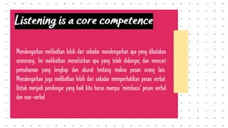 Listening is a core competence
Mendengarkan melibatkan lebih dari sekadar mendengarkan apa yang dikatakan
seseorang. Ini melibatkan menafsirkan apa yang telah didengar, dan mencari
pemahaman yang lengkap dan akurat tentang makna pesan orang lain.
Mendengarkan juga melibatkan lebih dari sekadar memperhatikan pesan verbal.
Untuk menjadi pendengar yang baik kita harus mampu 'membaca' pesan verbal
dan non-verbal.
 