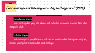 1. Comprehension listening
jenis mendengarkan yang kita lakukan saat melakukan wawancara pencarian fakta atau
menghadiri kuliah.
2. Evaluative listening
jenis mendengarkan yang kita lakukan saat mencoba menilai manfaat dari argumen orang lain,
terutama jika argumen itu dimaksudkan untuk membujuk
Four main types of listening according to Hargie et al. (1994)
 