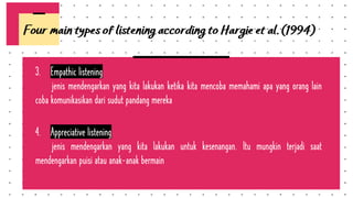 3. Empathic listening
jenis mendengarkan yang kita lakukan ketika kita mencoba memahami apa yang orang lain
coba komunikasikan dari sudut pandang mereka
4. Appreciative listening
jenis mendengarkan yang kita lakukan untuk kesenangan. Itu mungkin terjadi saat
mendengarkan puisi atau anak-anak bermain
Four main types of listening according to Hargie et al. (1994)
 