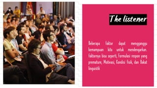 The listener
Beberapa faktor dapat mengganggu
kemampuan kita untuk mendengarkan.
faktornya bisa seperti, Formulasi respon yang
premature, Motivasi, Kondisi fisik, dan Bakat
linguistik
 