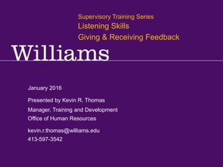 Supervisory Training Series: Communication & Self Management
Kevin R.Thomas, Manager,Training & Development · Office of Human Resources · kevin.r.thomas@williams.edu · 413-597-3542
January 2016
kevin.r.thomas@williams.edu
413-597-3542
Manager, Training and Development
Office of Human Resources
Presented by Kevin R. Thomas
Supervisory Training Series
Listening Skills
Giving & Receiving Feedback
 