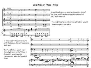 Lord Nelson Mass - Kyrie Joseph Haydn was an Austrian composer, one of the most prolific and prominent composers of the Classical period. Theme 1 the chorus enters with a line that we will here throughout the piece. In measure 54 the cannon starts  with the basses, this will also come back later. The “Lord Nelson Mass” more formally known as the “Missa in Angustiis” which roughly translates to: Mass for Troubled Times. 
