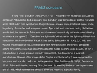 Franz Schubert 	Franz Peter Schubert (January 31, 1797 – November 19, 1828) was an Austrian composer. Although he died at an early age, Schubert was tremendously prolific. He wrote some 600 Lieder, nine symphonies, liturgical music, operas, some incidental music, and a large body of chamber and solo piano music. Appreciation of his music during his lifetime was limited, but interest in Schubert's work increased dramatically in the decades following his death at the age of 31. “Gretchen am Spinnrade” (Gretchen at the Spinning Wheel) is a selection of text from Goethe's Faust. It was set by Schubert in 1814, Op.2, D 118, and was his first successful lied. A challenging work for both pianist and singer, Schubert's setting for soprano voice has been transposed for mezzo-soprano voice as well.  In 1814, Schubert met a young soprano named Therese Grob, the daughter of a local silk manufacturer. Several of his songs (Salve Regina and Tantum Ergo) were composed for her voice, and she also performed in the premiere of his first Mass (D. 105) in September 1814.  Schubert intended to marry Grob, but was hindered by the harsh marriage consent law of 1815, which required the ability to show the means to support a family. 