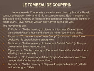 Le tombeau de Couperin	Le tombeau de Couperin is a suite for solo piano by Maurice Ravel, composed between 1914 and 1917, in six movements. Each movement is dedicated to the memory of friends of the composer who had died fighting in World War I. Ravel himself was an army driver during the war.The movements are:Prélude   -   "To the memory of Lieutenant Jacques Charlot" (who transcribed Ravel's four-hand piece Ma mère l'oye for solo piano) Fugue   -   "To the memory of Jean Cruppi" (to whose mother Ravel dedicated his opera L'heure espagnole) Forlane   -   "To the memory of Lieutenant Gabriel Deluc" (a Basque painter from Saint-Jean-de-Luz) Rigaudon   -   "To the memory of Pierre and Pascal Gaudin" (brothers killed by the same shell) Menuet   -   "To the memory of Jean Dreyfus" (at whose home Ravel recuperated after he was demobilized) Toccata   -   "To the memory of Captain Joseph de Marliave" (killed in action in August 1914) 
