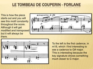 Le tombeau de Couperin - ForlaneThis is how the piece starts out and you will see this motif constantly throughout the score.  Although it will get modified and transposed but it will always be there.To the left is the first cadence, in m18, which I find interesting to see a cadence to G# major.  This is interesting because the key signature shows something much closer to G major.