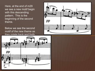 Here, at the end of m29 we see a new motif begin with this descending pattern.  This is the beginning of the second theme.Below we see the second motif of the new theme as they rotate back and forth.
