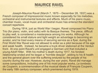 Maurice Ravel Joseph-Maurice Ravel (March 7, 1875 – December 28, 1937) was a French composer of Impressionist music known especially for his melodies, orchestral and instrumental textures and effects. Much of his piano music, chamber music, vocal music and orchestral music has entered the standard concert repertoire.   During 1914, just as World War I began, Ravel composed his Piano Trio (for piano, violin, and cello) with its Basque themes. The piece, difficult to play well, is considered a masterpiece among trio works. Although he considered his small stature and light weight an advantage to becoming an aviator, and he tried every means of securing service as a flyer, during the First World War Ravel was not allowed to enlist as a pilot because of his age and weak health.  Instead, he became a truck driver stationed at the Verdun front.  At one point Ravel's unit engaged a German unit that included a young Adolf Hitler.  With his mother’s death during 1917, his fondest relationship ended and he began a “horrible despair”, adding to his ill health and the general gloom over the suffering endured by the people of his country during the war. However, during the war years, Ravel did manage some compositions, including one of his most popular works, Le tombeau de Couperin, a commemoration of the musical ideals of François Couperin, the early 18th century composer, which premiered during 1919. 