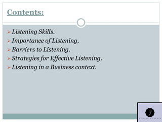 Contents:
Listening Skills.
Importance of Listening.
Barriers to Listening.
Strategies for Effective Listening.
Listening in a Business context.
 