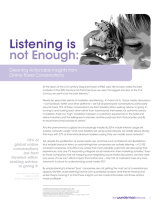 Listening is
not Enough:
Gleaning Actionable Insights from
Online Travel Conversations

                               At the dawn of the 21st century, Greg Icenhower of P&G said,“We’ve been voted the best
                               marketer of the 20th Century, but that’s because we were the biggest shouters. In the 21st
                               Century, we want to be the best listeners.”1

                               Nearly ten years later, plenty of marketers are listening – it’s hard not to. Social media discussions
                               – via Facebook, Twitter and other platforms – are full of peer-to-peer conversations, particularly
                               around travel. 15% of these conversations are from travelers either seeking advice, or giving it2;
                               turning to and trusting each other rather than travel brands themselves, for authentic advice.
                               In addition, there is a “high” correlation between a customer’s experiences in the hotel and
                               airline industries and the willingness to A)make another purchase from that provider, and B)
                               to recommend that provider to others.3

                               And the phenomenon is global and increasingly mobile. By 2014, mobile Internet usage will
                               surpass computer usage;4 and more travelers are using social networks via mobile device during
                               their trips, with 37% of international leisure travelers saying they use mobile social networks.5

           15% of              Yet, despite the proliferation of social media use, and tools such as Radian6 and BuzzMetrics
    global online              that enable brands to listen, an astonishingly few companies are actively listening – of 2,100
                               surveyed companies, only 25% know where their most valuable customers are discussing their
   conversations
                               experiences, and only 7% responding integrate social media into their marketing activities.6 Even
         are from              for those companies that are mapping and integrating social media discussions, very few have
 travelers either              any sense of how such efforts impact their bottom line – only 16% of marketers have any mea-
seeking advice,                surements in place for understanding social media ROI.7

      or giving it.
                               By simply listening to Internet “buzz,” companies are not getting the most out of a revolutionary
                               opportunity. With active listening, brands can quantifiably analyze what they’re hearing and
    (Wunderman Listening
             Platform, 2010,   where they’re hearing it, so that those insights can be made actionable, and those actions
   English language only )     made profitable.



                               1 Fara Warner,“Don’t Shout, Listen,” Fast Company, July 31, 2001
                               2 Wunderman Listening Platform, 2010, English language only
                               3 ”Customer Experience correlates to loyalty,” Forrester, February 17, 2009
                               4 Mary Meeker,“Internet Trends,” April 2010, Morgan Stanley Presentation
                               5 ITB World Travel Trends Report 2010/2011, December 2010
                               6 SAS Press Release from The Premier Business Leadership Series, Las Vegas, October 27, 2010
                               7 HeBS Best Practices: 2011 Social Media Resolutions

                                                                                                                                   1
 