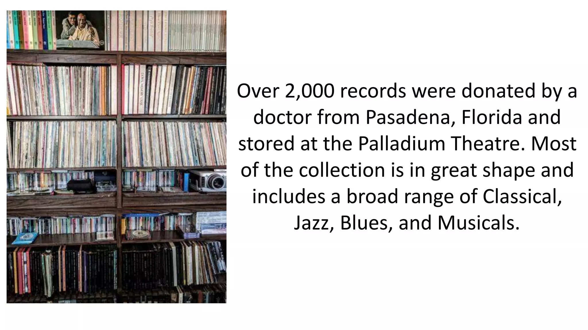 Over 2,000 records were donated by a
doctor from Pasadena, Florida and
stored at the Palladium Theatre. Most
of the collection is in great shape and
includes a broad range of Classical,
Jazz, Blues, and Musicals.
 