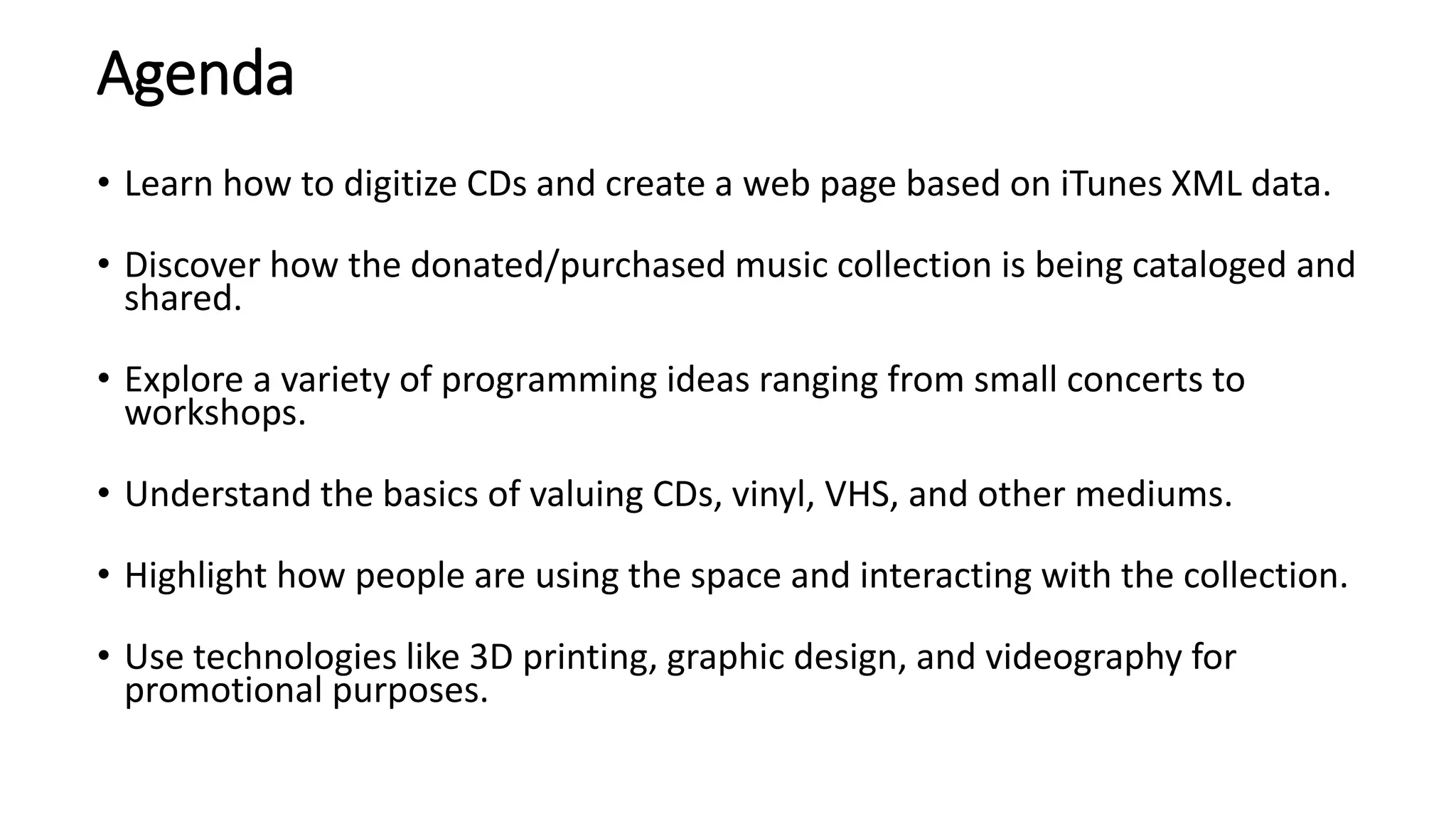 Agenda
• Learn how to digitize CDs and create a web page based on iTunes XML data.
• Discover how the donated/purchased music collection is being cataloged and
shared.
• Explore a variety of programming ideas ranging from small concerts to
workshops.
• Understand the basics of valuing CDs, vinyl, VHS, and other mediums.
• Highlight how people are using the space and interacting with the collection.
• Use technologies like 3D printing, graphic design, and videography for
promotional purposes.
 