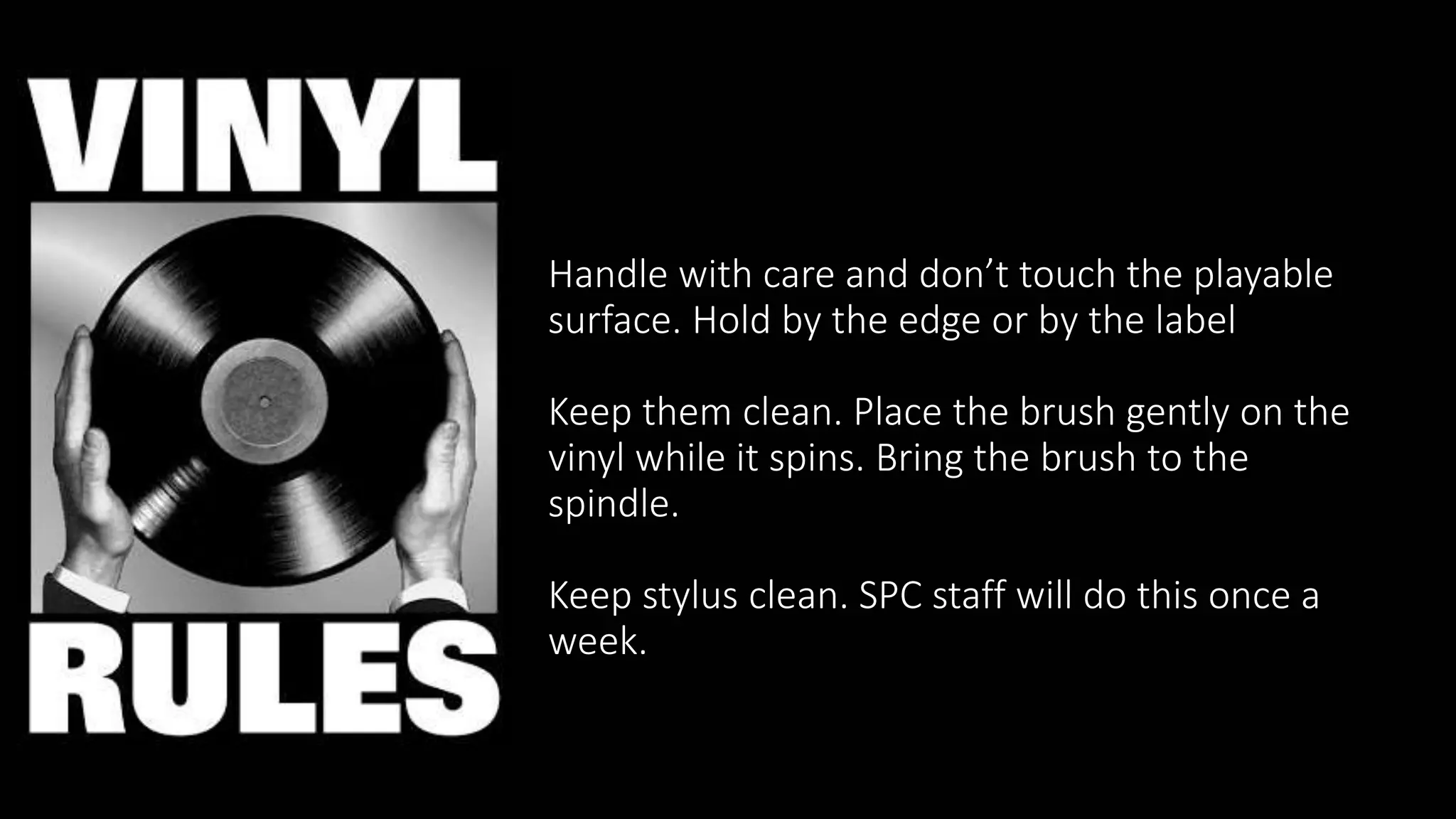 Handle with care and don’t touch the playable
surface. Hold by the edge or by the label
Keep them clean. Place the brush gently on the
vinyl while it spins. Bring the brush to the
spindle.
Keep stylus clean. SPC staff will do this once a
week.
 