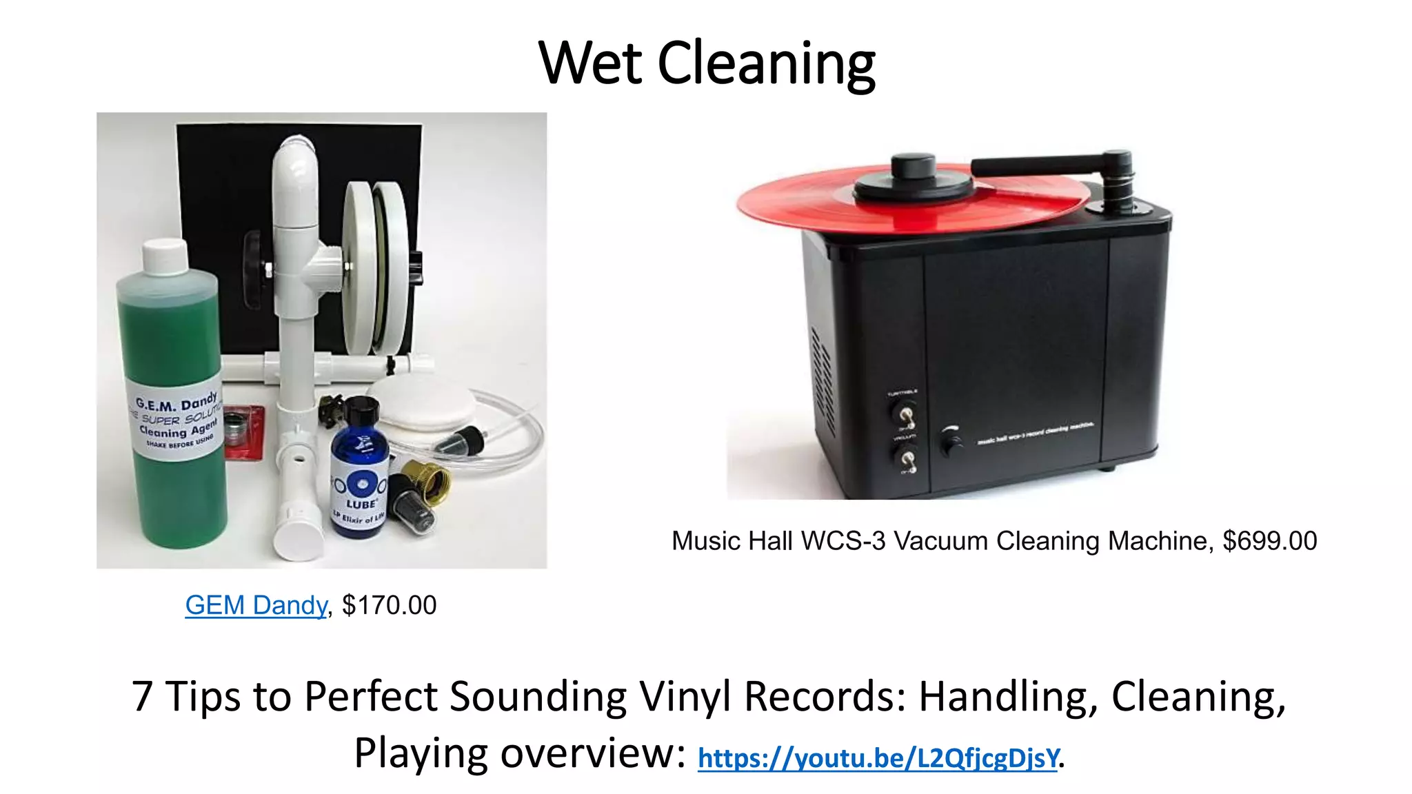 Wet Cleaning
Music Hall WCS-3 Vacuum Cleaning Machine, $699.00
GEM Dandy, $170.00
7 Tips to Perfect Sounding Vinyl Records: Handling, Cleaning,
Playing overview: https://youtu.be/L2QfjcgDjsY.
 