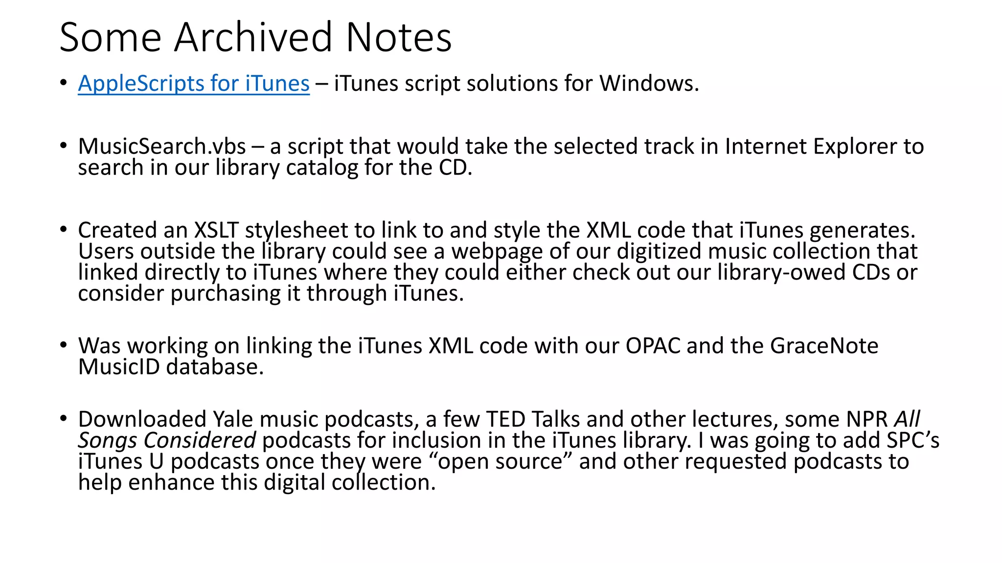 Some Archived Notes
• AppleScripts for iTunes – iTunes script solutions for Windows.
• MusicSearch.vbs – a script that would take the selected track in Internet Explorer to
search in our library catalog for the CD.
• Created an XSLT stylesheet to link to and style the XML code that iTunes generates.
Users outside the library could see a webpage of our digitized music collection that
linked directly to iTunes where they could either check out our library-owed CDs or
consider purchasing it through iTunes.
• Was working on linking the iTunes XML code with our OPAC and the GraceNote
MusicID database.
• Downloaded Yale music podcasts, a few TED Talks and other lectures, some NPR All
Songs Considered podcasts for inclusion in the iTunes library. I was going to add SPC’s
iTunes U podcasts once they were “open source” and other requested podcasts to
help enhance this digital collection.
 