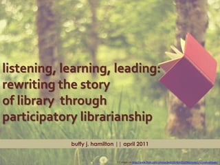 listening, learning, leading:
rewriting the story
of library through
participatory librarianship
            buffy j. hamilton || april 2011


                              CC image via http://www.flickr.com/photos/beth19/4642532960/sizes/l/in/photostream/
 